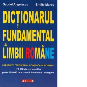 Dictionarul fundamental al limbii romane - explicativ, morfologic, ortografic si ortoepic