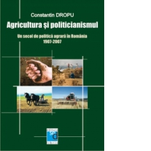 Agricultura si politicianismul. Un secol de politica agrara in Romania. 1907-2007
