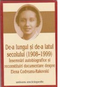 De-a lungul si de-a latul secolului (1908-1999) Insemnari autobiografice si reconstituiri documentare despre Elena Codreanu-Rakovski