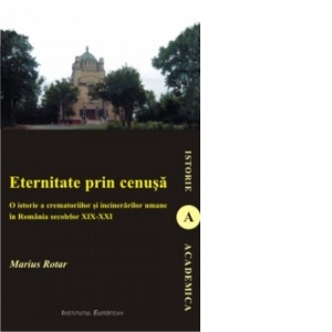 Eternitate prin cenusa - o istorie a crematoriilor si a incinerarilor umane in Romania secolelor XIX - XXI