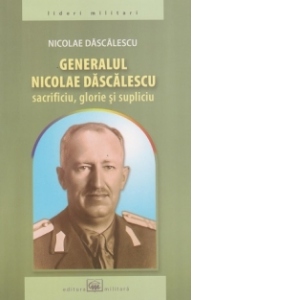 Generalul Nicolae Dascalescu - Sacrificiu, glorie si supliciu