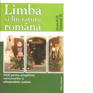 Limba si literatura romana. Clasele XI-XII, volumul VI. Ghid pentru pregatirea concursurilor si olimpiadelor scolare