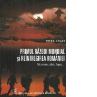 Primul Razboi Mondial si Reintregirea Romaniei. Nazuinte, idei, fapte...