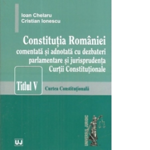 Constitutia Romaniei comentata si adnotata cu dezbateri parlamentare si jurisprudenta Curtii Constitutionale. Titlul v &ndash; Curtea Constitutionala.