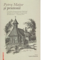 Petru Maior si prietenii - Lucrarile Simpozionului National desfasurat la Reghin in perioada 28 Februarie - 1 Martie 2014