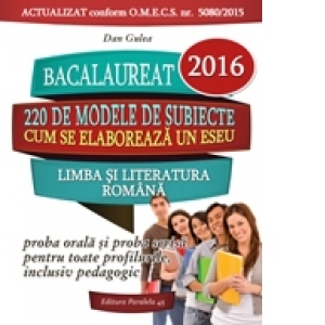 Bacalaureat 2016. Limba si literatura romana. Proba orala si proba scrisa pentru toate profilurile, inclusiv pedagogic. 220 de modele de subiecte