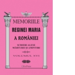 Memoriile Reginei Maria a Romaniei. Scrieri alese. Marturii si amintiri vol.XVI