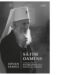 Sa fim oameni! Viata si cuvantul Patriarhului Pavel al Serbiei