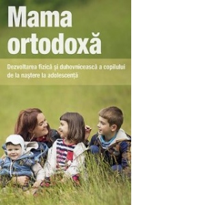 Mama ortodoxa. Dezvoltarea fizica si duhovniceasca a copilului de la nastere la adolescenta