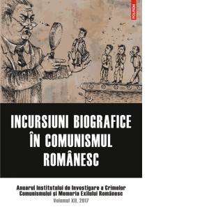 Incursiuni biografice in comunismul romanesc. Anuarul Institutului de Investigare a Crimelor Comunismului si Memoria Exilului Romanesc. Volumul XII, 2017