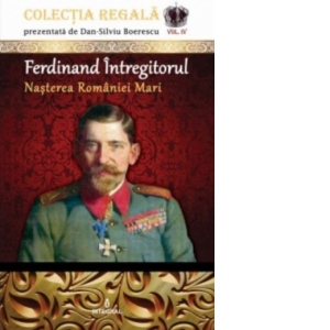 Ferdinand Intregitorul. Nasterea Romaniei Mari