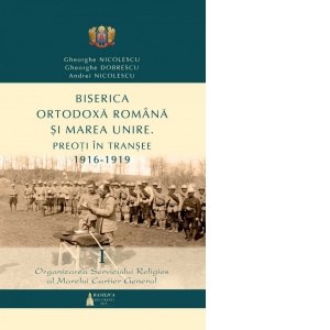 Biserica Ortodoxa Romana si Marea Unire - Preoti in transee: 1916-1919 - Vol. 1: Organizarea serviciului religios al Marelui Cartier General