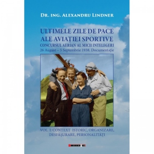 Ultimele zile de pace ale aviatiei sportive. Concursul aerian al micii intelegeri. 26 august-5 septembrie 1938. Documentatie. Volumul I: Context istoric, organizare, desfasurare, personalitati