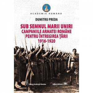 Sub semnul Marii Uniri. Campaniile armatei romane pentru intregirea tarii: 1916-1920