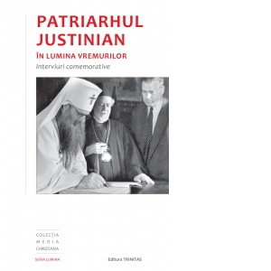 Patriarhul Justinian in lumina vremurilor: interviuri comemorative