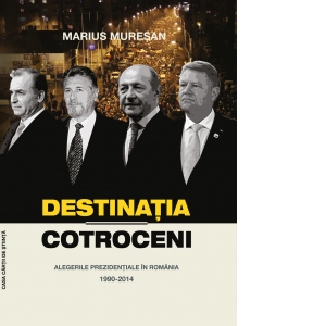 Destinatia Cotroceni. Alegerile prezidentiale in Romania 1990-2014