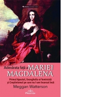 Adevarata fata a Mariei Magdalena. Primul Apostol, Evanghelia ei feminista si Crestinismul pe care nu l-am incercat inca
