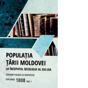 Populatia Tarii Moldovei la inceputul secolului al XIX-lea. Izvoare fiscale si statistice din anul 1808. Volumul I