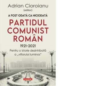 A fost odata ca niciodata Partidul Comunist Roman (1921-2021). Pentru o istorie dezinhibata a "viitorului luminos"