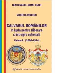 Calvarul romanilor in lupta pentru eliberare si intregire nationala. Volumul I (1600-1914)