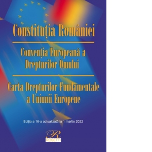 Constitutia Romaniei. Conventia Europeana a Drepturilor Omului. Carta Drepturilor Fundamentale a Uniunii Europene. Editia a 16-a, actualizata la 1 martie 2022