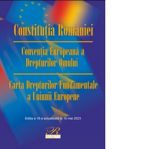 Constitutia Romaniei. Conventia Europeana a Drepturilor Omului. Carta Drepturilor Fundamentale a Uniunii Europene. Editia a 18-a, actualizata la 16 mai 2023