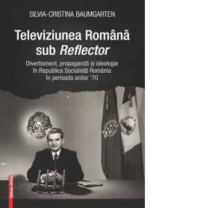 Televiziunea romana sub reflector. Divertisment, propaganda si ideologie in Republica Socialista Romania in perioada anilor ’70