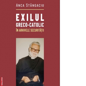 Exilul greco-catolic in arhivele securitatii