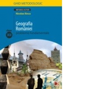 GEOGRAFIA ROMANIEI. PROBLEME FUNDAMENTALE. CLASA A XII-A. GHID METODOLOGIC (editia a II-a, revazuta)