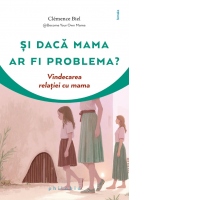 Si daca mama ar fi problema? Vindecarea relatiei cu mama