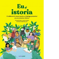 Eu si istoria. O calatorie in trecut pentru a intelege prezentul si a ne construi viitorul
