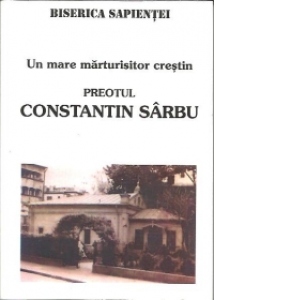 Un mare marturisitor crestin: Preotul Constantin Sarbu